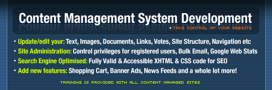 Content Management System Development; TAKE CONTROL OF YOUR WEBSITE. Update and edit all your Digital Content: Text, Images, Documents, Links, Votes, Site Structure, Navigation etc. Site Administration: Control privileges for registered users, Bulk Email, Google Web Stats. Search Engine Optimised: Fully Valid & Accessible XHTML & CSS code for SEO. Add new features: Shopping Cart, Banner Ads, News Feeds and a whole lot more!